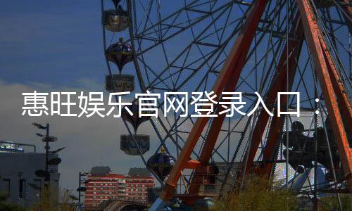 惠旺娱乐官网登录入口：畅享顶级棋牌电游的尊贵体验