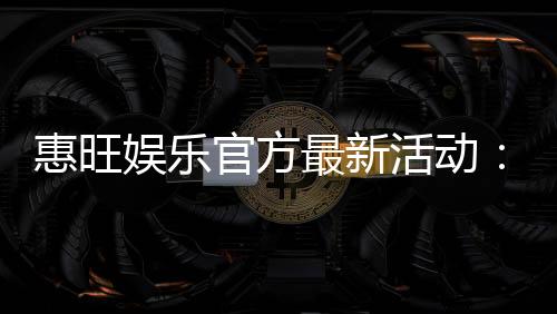 惠旺娱乐官方最新活动:独家优惠与精彩赛事等你参与