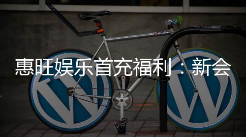 惠旺娱乐首充福利:新会员专享高额返利与独家礼包