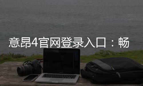 意昂4官网登录入口:畅享顶级棋牌娱乐与电子游艺体验