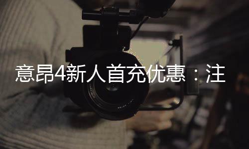 意昂4新人首充优惠:注册即享高额返利与专属礼包