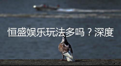 恒盛娱乐玩法多吗？深度解析其丰富游戏选择与特色玩法