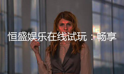 恒盛娱乐在线试玩：畅享真人娱乐与电子游艺的试玩体验