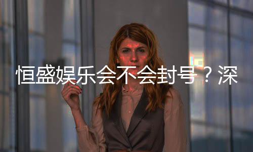 恒盛娱乐会不会封号?深度解析平台风控与账号安全策略