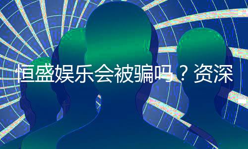 恒盛娱乐会被骗吗？资深玩家揭秘防骗技巧与平台安全性