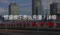 恒盛娱乐怎么充值？详细步骤与到账时间解析