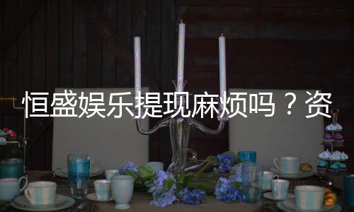 恒盛娱乐提现麻烦吗?资深玩家解析提现流程与到账时效