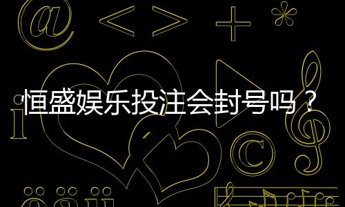 恒盛娱乐投注会封号吗?深度解析平台风控规则与防封技巧