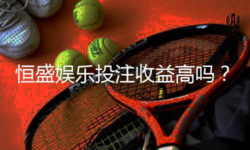 恒盛娱乐投注收益高吗？深度解析平台盈利潜力与实战技巧