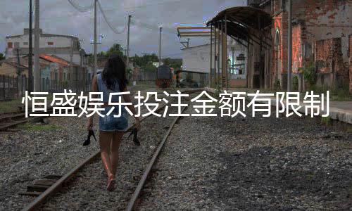 恒盛娱乐投注金额有限制吗?详解平台充值上限与规则