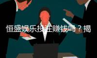 恒盛娱乐投注赚钱吗？揭秘真实盈利模式与实战技巧