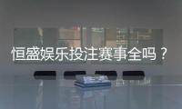 恒盛娱乐投注赛事全吗？一篇文章带你了解平台赛事覆盖与特色