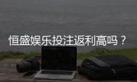 恒盛娱乐投注返利高吗？揭秘高返利活动与实战技巧