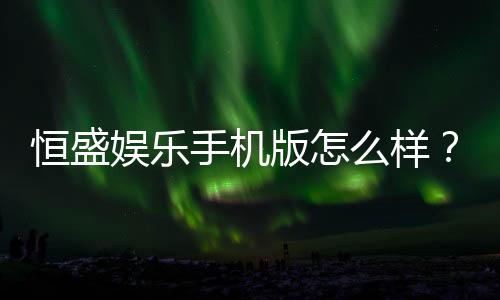 恒盛娱乐手机版怎么样？资深玩家真实体验评测