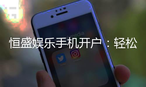 恒盛娱乐手机开户:轻松三步完成注册畅享顶级游戏体验