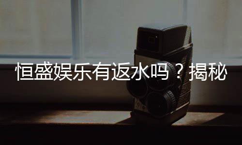 恒盛娱乐有返水吗?揭秘返水政策与高额优惠详情