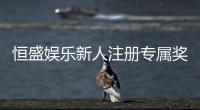 恒盛娱乐新人注册专属奖励：首存礼包与高额返利等你拿