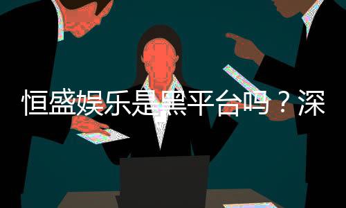恒盛娱乐是黑平台吗？深度解析其信誉与玩家真实体验