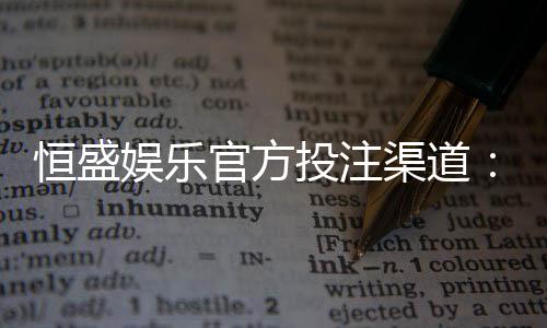 恒盛娱乐官方投注渠道：安全稳定的真人娱乐首选平台