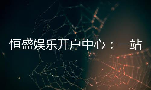 恒盛娱乐开户中心:一站式畅享顶级棋牌电游盛宴