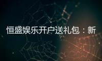 恒盛娱乐开户送礼包：新会员专享豪礼首存即送大礼包