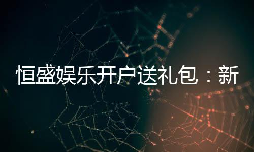 恒盛娱乐开户送礼包:新会员专享豪礼首存即送大礼包