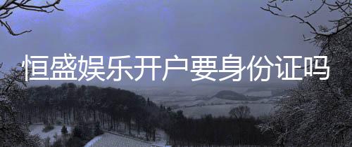 恒盛娱乐开户要身份证吗?安全注册流程及证件要求详解