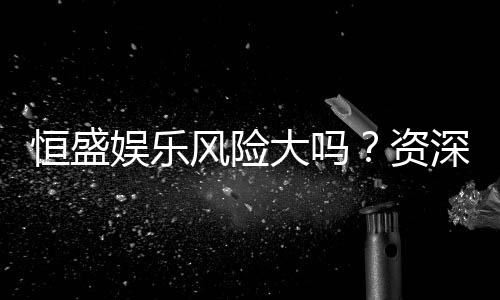 恒盛娱乐风险大吗?资深玩家揭秘真实体验与防坑指南