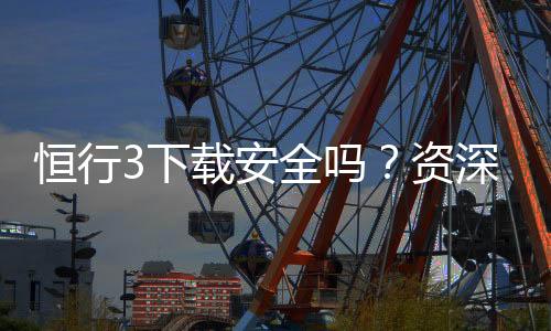 恒行3下载安全吗?资深玩家解析平台安全性与下载指南