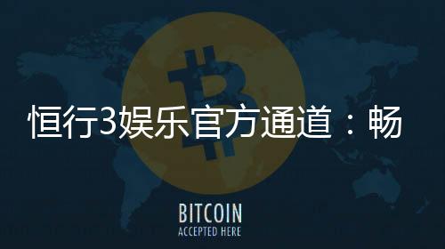 恒行3娱乐官方通道：畅享顶级电子游艺的尊贵体验