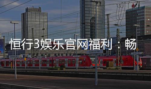 恒行3娱乐官网福利:畅享豪华礼遇与高额返水活动