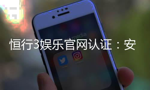 恒行3娱乐官网认证:安全可靠的顶级娱乐平台推荐