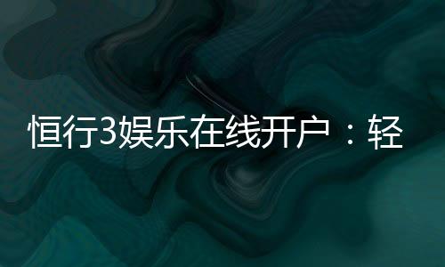 恒行3娱乐在线开户:轻松注册畅享顶级棋牌电游盛宴