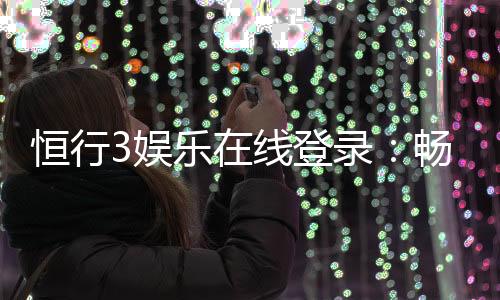 恒行3娱乐在线登录:畅享顶级棋牌电游的尊贵体验