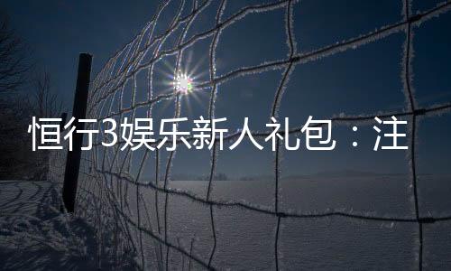 恒行3娱乐新人礼包:注册即享超值豪礼与独家优惠