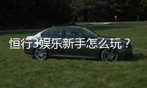 恒行3娱乐新手怎么玩？从注册到实战的完整攻略