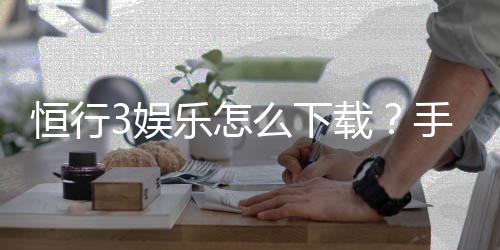 恒行3娱乐怎么下载?手把手教你快速安装畅玩攻略