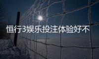 恒行3娱乐投注体验好不好？资深玩家亲测真实反馈