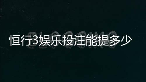 恒行3娱乐投注能提多少钱?揭秘提款额度与到账规则