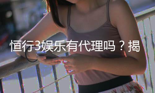 恒行3娱乐有代理吗?揭秘代理加盟条件与流程