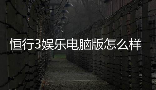 恒行3娱乐电脑版怎么样?资深玩家体验评测与技巧分享