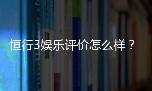 恒行3娱乐评价怎么样?资深玩家亲测体验分享