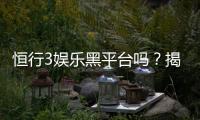 恒行3娱乐黑平台吗？揭秘其真实运营内幕与玩家避坑指南