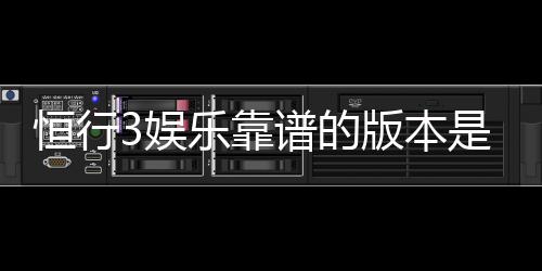 恒行3娱乐靠谱的版本是哪一个?资深玩家实测推荐这三款