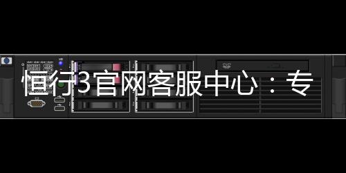 恒行3官网客服中心:专业解答与高效服务指南
