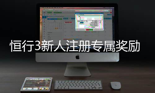 恒行3新人注册专属奖励：首存礼金与高返水等你拿