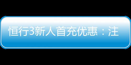恒行3新人首充优惠:注册即享高额返利与专属礼包