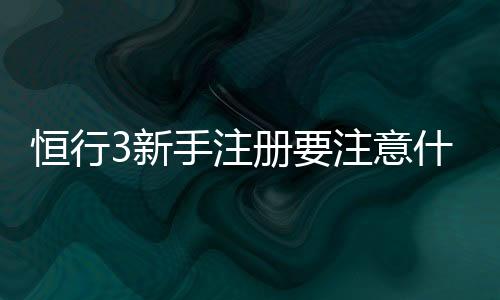 恒行3新手注册要注意什么?5个关键细节助你快速上手