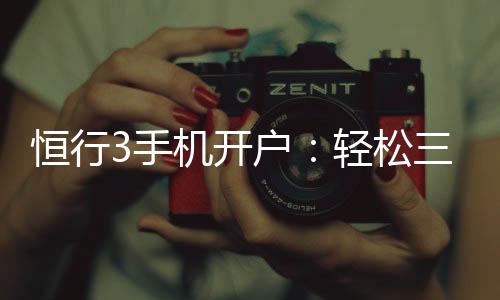 恒行3手机开户：轻松三步完成注册畅享顶级娱乐体验