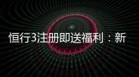 恒行3注册即送福利：新会员专享豪礼首存加赠1888元